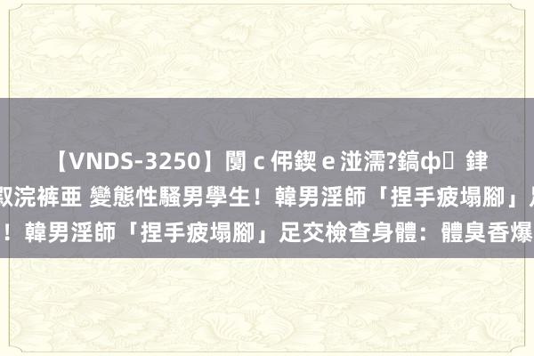 【VNDS-3250】闅ｃ伄鍥ｅ湴濡?鎬ф銉犮儵銉犮儵 娣倝銇叞浣裤亜 變態性騷男學生！韓男淫師「捏手疲塌腳」足交檢查身體：體臭香爆