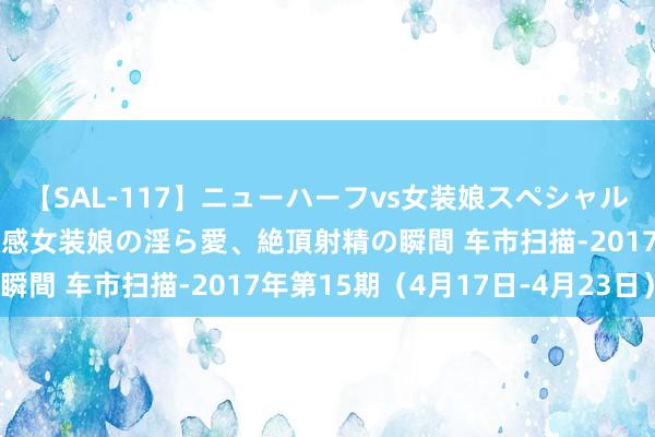 【SAL-117】ニューハーフvs女装娘スペシャル 猥褻ニューハーフと敏感女装娘の淫ら愛、絶頂射精の瞬間 车市扫描-2017年第15期（4月17日-4月23日）