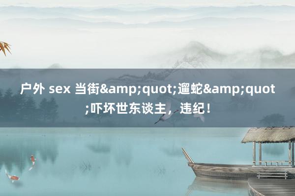 户外 sex 当街&quot;遛蛇&quot;吓坏世东谈主，违纪！