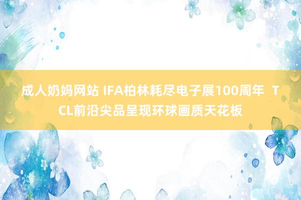 成人奶妈网站 IFA柏林耗尽电子展100周年  TCL前沿尖品呈现环球画质天花板