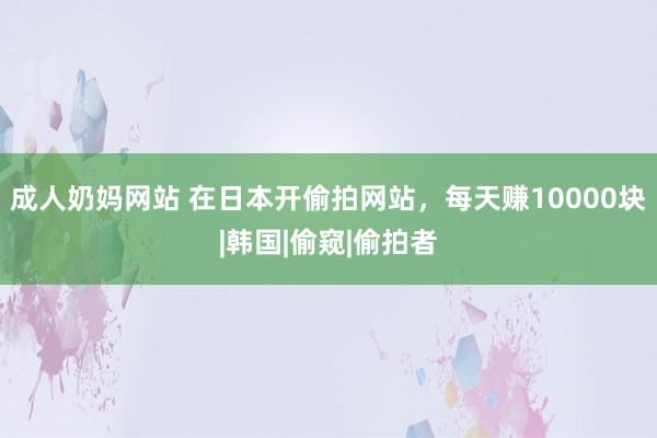 成人奶妈网站 在日本开偷拍网站，每天赚10000块|韩国|偷窥|偷拍者