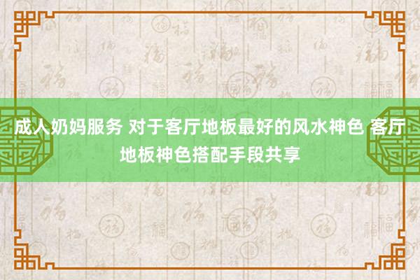 成人奶妈服务 对于客厅地板最好的风水神色 客厅地板神色搭配手段共享