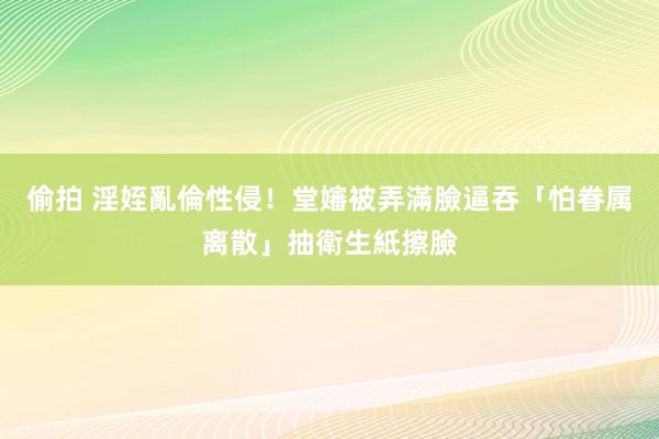 偷拍 淫姪亂倫性侵！堂嬸被弄滿臉逼吞　「怕眷属离散」抽衛生紙擦臉