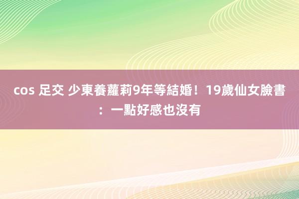 cos 足交 少東養蘿莉9年等結婚！19歲仙女臉書：一點好感也沒有