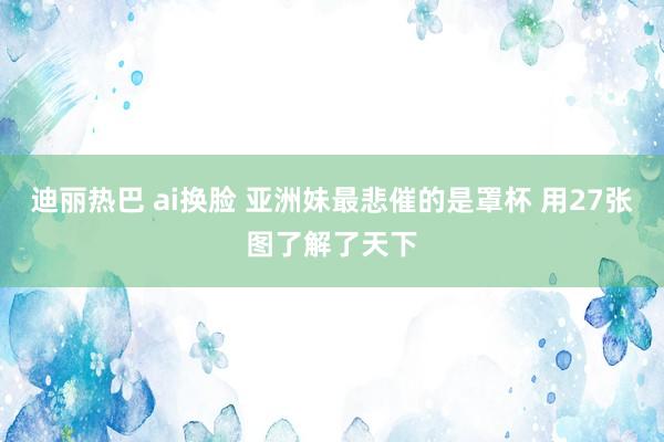 迪丽热巴 ai换脸 亚洲妹最悲催的是罩杯 用27张图了解了天下