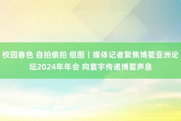 校园春色 自拍偷拍 组图丨媒体记者聚焦博鳌亚洲论坛2024年年会 向寰宇传递博鳌声息