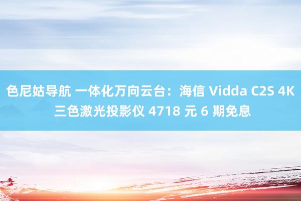 色尼姑导航 一体化万向云台：海信 Vidda C2S 4K 三色激光投影仪 4718 元 6 期免息