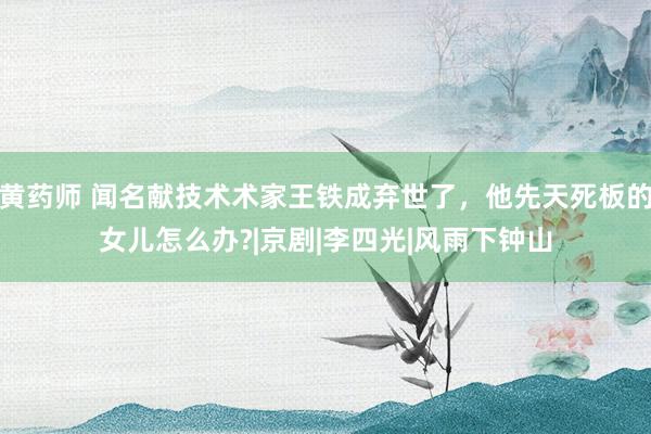 黄药师 闻名献技术术家王铁成弃世了，他先天死板的女儿怎么办?|京剧|李四光|风雨下钟山