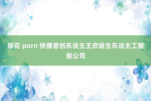 探花 porn 快播首创东谈主王欣诞生东谈主工智能公司