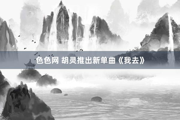 色色网 胡灵推出新单曲《我去》