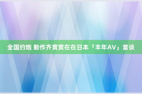 全国约炮 動作齐實實在在　日本「丰年AV」當谈