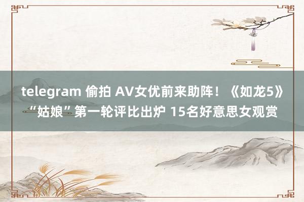 telegram 偷拍 AV女优前来助阵！《如龙5》“姑娘”第一轮评比出炉 15名好意思女观赏