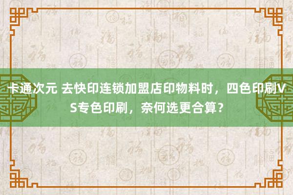 卡通次元 去快印连锁加盟店印物料时，四色印刷VS专色印刷，奈何选更合算？