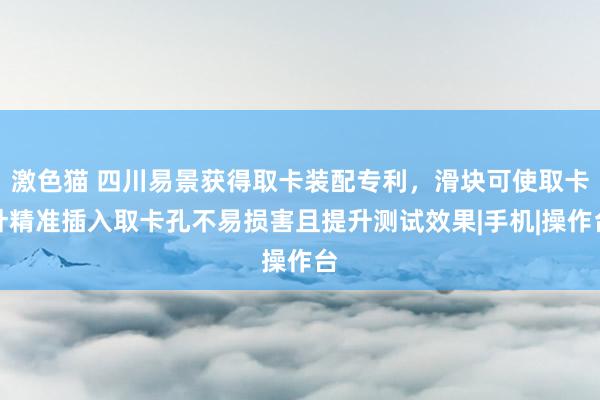 激色猫 四川易景获得取卡装配专利，滑块可使取卡针精准插入取卡孔不易损害且提升测试效果|手机|操作台