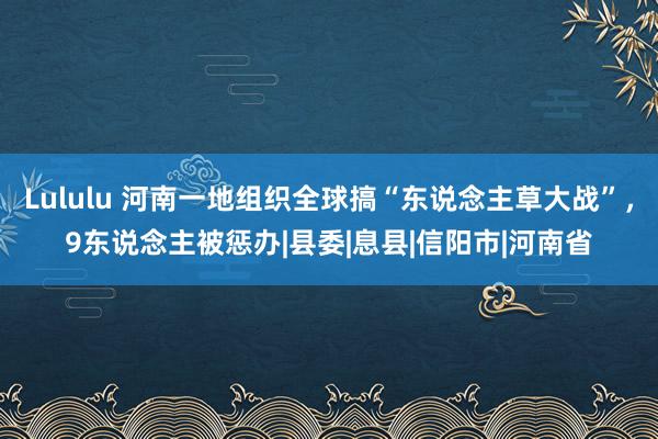 Lululu 河南一地组织全球搞“东说念主草大战”，9东说念主被惩办|县委|息县|信阳市|河南省